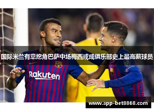国际米兰有意挖角巴萨中场梅西或成俱乐部史上最高薪球员