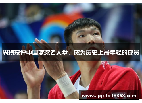 周琦获评中国篮球名人堂，成为历史上最年轻的成员