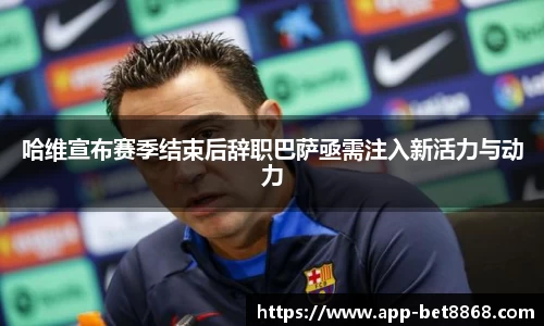 哈维宣布赛季结束后辞职巴萨亟需注入新活力与动力